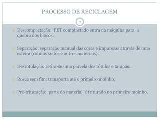 PROCESSO DE RECICLAGEM
 Descompactação: PET comptactado entra na máquina para a
quebra dos blocos.
 Separação: separação manual das cores e impurezas através de uma
esteira (rótulos soltos e outros materiais).
 Desrotulação: retira-se uma parcela dos rótulos e tampas.
 Rosca sem fim: transporta até o primeiro moinho.
 Pré-trituração: parte do material é triturado no primeiro moinho.
7
 