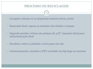 PROCESSO DE RECICLAGEM
 Lavagem: retiram-se as impurezas maiores (terra, areia)
 Separação final: separa os restantes dos rótulos e tampas
 Segundo moinho: tritura em pedaços de 3/8”, tamanho ideal para
industrialização final
 Secadora: retira a umidade e envia para um silo
 Armazenamento: mantém o PET reciclado em big-bags ou sacarias
8
 