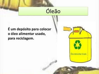 Óleão
É um depósito para colocar
o óleo alimentar usado,
para reciclagem.