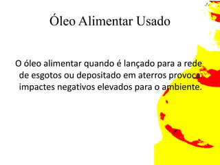 Óleo Alimentar Usado  O óleo alimentar quando é lançado para a rede de esgotos ou depositado em aterros provoca impactes negativos elevados para o ambiente.