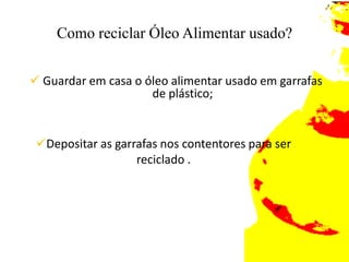 o óleo de cozinha é altamente prejudicial ao meio ambiente e quando lançado na pia (rede de esgoto) causa entupimentos, havendo a necessidade de uso de produtos químicos para a solução do problema? Como reciclar Óleo Alimentar usado?Guardar em casa o óleo alimentar usado em garrafas de plástico;