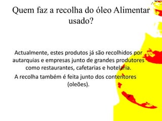 Quem faz a recolha do óleo Alimentar usado?	Actualmente, estes produtos já são recolhidos por autarquias e empresas junto de grandes produtores como restaurantes, cafetarias e hotelaria. A recolha também é feita junto dos contentores (oleões).