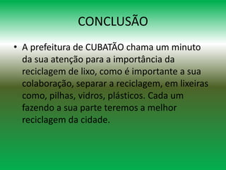 CONCLUSÃO
• A prefeitura de CUBATÃO chama um minuto
da sua atenção para a importância da
reciclagem de lixo, como é importante a sua
colaboração, separar a reciclagem, em lixeiras
como, pilhas, vidros, plásticos. Cada um
fazendo a sua parte teremos a melhor
reciclagem da cidade.
 