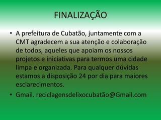 FINALIZAÇÃO
• A prefeitura de Cubatão, juntamente com a
CMT agradecem a sua atenção e colaboração
de todos, aqueles que apoiam os nossos
projetos e iniciativas para termos uma cidade
limpa e organizada. Para qualquer dúvidas
estamos a disposição 24 por dia para maiores
esclarecimentos.
• Gmail. reciclagensdelixocubatão@Gmail.com
 
