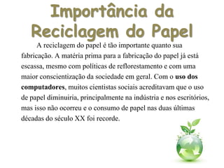 Importância da
Reciclagem do Papel
A reciclagem do papel é tão importante quanto sua
fabricação. A matéria prima para a fabricação do papel já está
escassa, mesmo com políticas de reflorestamentoe com uma
maior conscientizaçãoda sociedade em geral. Com o uso dos
computadores, muitos cientistas sociais acreditavam que o uso
de papel diminuiria, principalmente na indústria e nos escritórios,
mas isso não ocorreu e o consumo de papel nas duas últimas
décadas do século XX foi recorde.
 
