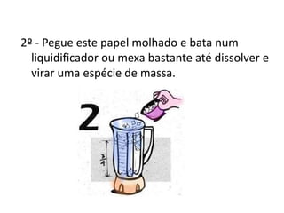 2º - Pegue este papel molhado e bata num
liquidificador ou mexa bastante até dissolver e
virar uma espécie de massa.
 