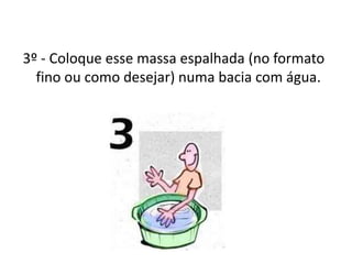 3º - Coloque esse massa espalhada (no formato
fino ou como desejar) numa bacia com água.
 