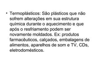 • Termoplásticos: São plásticos que não
  sofrem alterações em sua estrutura
  química durante o aquecimento e que
  após o resfriamento podem ser
  novamente moldados. Ex: produtos
  farmacêuticos, calçados, embalagens de
  alimentos, aparelhos de som e TV, CDs,
  eletrodomésticos.
 