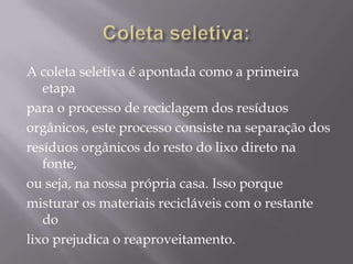 A coleta seletiva é apontada como a primeira
   etapa
para o processo de reciclagem dos resíduos
orgânicos, este processo consiste na separação dos
resíduos orgânicos do resto do lixo direto na
   fonte,
ou seja, na nossa própria casa. Isso porque
misturar os materiais recicláveis com o restante
   do
lixo prejudica o reaproveitamento.
 
