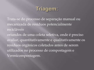 Trata-se do processo de separação manual ou
mecanizada de resíduos potencialmente
recicláveis
oriundos de uma coleta seletiva, onde é preciso
avaliar, quantitativamente e qualitativamente os
resíduos orgânicos coletados antes de serem
utilizados no processo de compostagem e
Vermicompostagem.
 