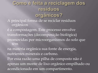 A principal forma de se reciclar resíduos
   orgânicos
é a compostagem. Este processo envolve
transformações (decomposição biológica)
promovidas por microorganismos do solo que
   têm
na matéria orgânica sua fonte de energia,
nutrientes minerais e carbono.
Por essa razão uma pilha de composto não é
apenas um monte de lixo orgânico empilhado ou
acondicionado em um compartimento.
 