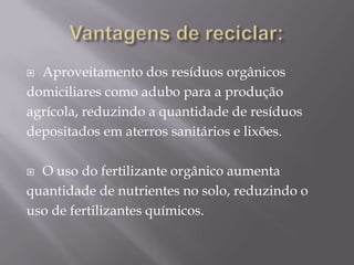  Aproveitamento dos resíduos orgânicos
domiciliares como adubo para a produção
agrícola, reduzindo a quantidade de resíduos
depositados em aterros sanitários e lixões.

 O uso do fertilizante orgânico aumenta
quantidade de nutrientes no solo, reduzindo o
uso de fertilizantes químicos.
 