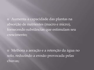   Aumenta a capacidade das plantas na
absorção de nutrientes (macro e micro),
fornecendo substâncias que estimulam seu
crescimento;



  Melhora a aeração e a retenção da água no
solo, reduzindo a erosão provocada pelas
chuvas;
 