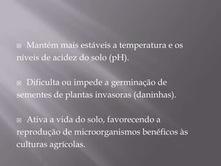   Mantém mais estáveis a temperatura e os
níveis de acidez do solo (pH).

 Dificulta ou impede a germinação de
sementes de plantas invasoras (daninhas).

 Ativa a vida do solo, favorecendo a
reprodução de microorganismos benéficos às
culturas agrícolas.
 
