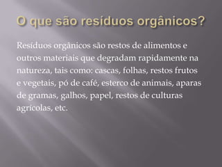 Resíduos orgânicos são restos de alimentos e
outros materiais que degradam rapidamente na
natureza, tais como: cascas, folhas, restos frutos
e vegetais, pó de café, esterco de animais, aparas
de gramas, galhos, papel, restos de culturas
agrícolas, etc.
 