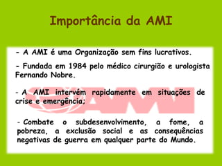 Importância da AMI

- A AMI é uma Organização sem fins lucrativos.
- Fundada em 1984 pelo médico cirurgião e urologista
Fernando Nobre.

- A AMI intervém rapidamente em situações de
crise e emergência;

- Combate o subdesenvolvimento, a fome, a
pobreza, a exclusão social e as consequências
negativas de guerra em qualquer parte do Mundo.
 