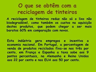 O que se obtêm com a
      reciclagem de tinteiros
A reciclagem de tinteiros reduz não só o lixo não
biodegradável, como também os custos na aquisição
destes produtos, que podem chegar a ser mais
baratos 60% em comparação com novos.


Esta indústria gera empregos e incentiva a
economia nacional. Em Portugal, a percentagem de
venda de produtos reciclados fixa-se nos três por
cento, em França e Espanha a taxa sobe aos 9
pontos percentuais, na Alemanha e Reino Unidos
aos 22 por cento e nos EUA aos 50 por cento.
 