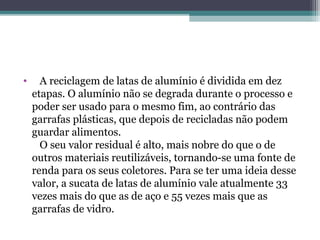 •     A reciclagem de latas de alumínio é dividida em dez
    etapas. O alumínio não se degrada durante o processo e
    poder ser usado para o mesmo fim, ao contrário das
    garrafas plásticas, que depois de recicladas não podem
    guardar alimentos.
      O seu valor residual é alto, mais nobre do que o de
    outros materiais reutilizáveis, tornando-se uma fonte de
    renda para os seus coletores. Para se ter uma ideia desse
    valor, a sucata de latas de alumínio vale atualmente 33
    vezes mais do que as de aço e 55 vezes mais que as
    garrafas de vidro.
 