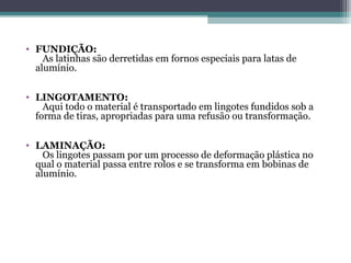 • FUNDIÇÃO:
    As latinhas são derretidas em fornos especiais para latas de
  alumínio.

• LINGOTAMENTO:
    Aqui todo o material é transportado em lingotes fundidos sob a
  forma de tiras, apropriadas para uma refusão ou transformação.

• LAMINAÇÃO:
    Os lingotes passam por um processo de deformação plástica no
  qual o material passa entre rolos e se transforma em bobinas de
  alumínio.
 