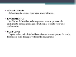 • NOVAS LATAS:
   As bobinas são usadas para fazer novas latinhas.

• ENCHIMENTO:
   Na fábrica de bebidas, as latas passam por um processo de
  enchimento para ganhar aquele tradicional formato “oco” que
  conhecemos.

• CONSUMO:
    Depois as latas são distribuídas mais uma vez aos pontos de venda,
  fechando o ciclo de reaproveitamento do alumínio.
 