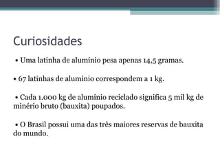 Curiosidades
• Uma latinha de alumínio pesa apenas 14,5 gramas.

• 67 latinhas de alumínio correspondem a 1 kg.

• Cada 1.000 kg de alumínio reciclado significa 5 mil kg de
minério bruto (bauxita) poupados.

• O Brasil possui uma das três maiores reservas de bauxita
do mundo.
 
