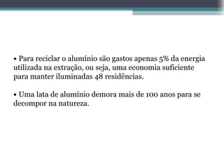 • Para reciclar o alumínio são gastos apenas 5% da energia
utilizada na extração, ou seja, uma economia suficiente
para manter iluminadas 48 residências.

• Uma lata de alumínio demora mais de 100 anos para se
decompor na natureza.
 
