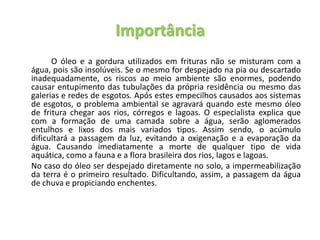 Importância
O óleo e a gordura utilizados em frituras não se misturam com a
água, pois são insolúveis. Se o mesmo for despejado na pia ou descartado
inadequadamente, os riscos ao meio ambiente são enormes, podendo
causar entupimento das tubulações da própria residência ou mesmo das
galerias e redes de esgotos. Após estes empecilhos causados aos sistemas
de esgotos, o problema ambiental se agravará quando este mesmo óleo
de fritura chegar aos rios, córregos e lagoas. O especialista explica que
com a formação de uma camada sobre a água, serão aglomerados
entulhos e lixos dos mais variados tipos. Assim sendo, o acúmulo
dificultará a passagem da luz, evitando a oxigenação e a evaporação da
água. Causando imediatamente a morte de qualquer tipo de vida
aquática, como a fauna e a flora brasileira dos rios, lagos e lagoas.
No caso do óleo ser despejado diretamente no solo, a impermeabilização
da terra é o primeiro resultado. Dificultando, assim, a passagem da água
de chuva e propiciando enchentes.
 