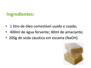 Ingredientes:
• 1 litro de óleo comestível usado e coado;
• 400ml de água fervente; 40ml de amaciante;
• 200g de soda cáustica em escama (NaOH).
 