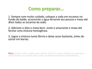 Como preparar...
1. Sempre com muito cuidado, coloque a soda em escamas no
fundo do balde, acrescente a água fervente aos poucos e mexa até
diluir todas as escamas da soda.
2. Adicione o óleo e mexa bem. Junte o amaciante e mexa até
formar uma mistura homogênea.
3. Jogue a mistura numa fôrma e deixe secar bastante, antes de
cortar em barras.
Dicas: Quanto mais o sabão secar, melhor ele fica. E muito cuidado ao manusear a
soda cáustica: em contato com a pele, ela pode proporcionar queimaduras.
 