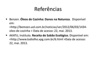 Referências
 Benzen. Óleos de Cozinha: Danos na Natureza. Disponível
em:
<http://bemzen.uol.com.br/noticias/ver/2012/06/03/1434-
oleo-de-cozinha > Data de acesso: 22, mai. 2013.
 AKATU, Instituto. Receita do Sabão Ecológico. Disponível em:
<http://www.todiolho.xpg.com.br/6.html >Data de acesso:
22, mai. 2013.
 