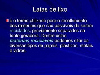 Latas de lixo é o termo utilizado para o recolhimento dos materiais que são passíveis de serem reciclados , previamente separados na fonte geradora. Dentre estes materiais recicláveis podemos citar os diversos tipos de papéis, plásticos, metais e vidros.
