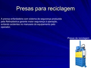 Presas para reciclagem Presas de reciclagem A prensa enfardadeira com sistema de segurança produzida pela Reforplástica garante maior segurança à operação, evitando acidentes no manuseio do equipamento pelo operador.