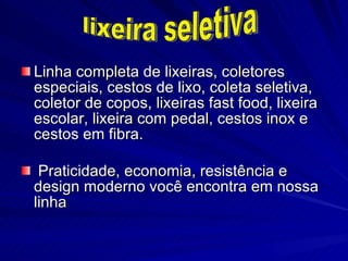 Linha completa de lixeiras, coletores especiais, cestos de lixo, coleta seletiva, coletor de copos, lixeiras fast food, lixeira escolar, lixeira com pedal, cestos inox e cestos em fibra. Praticidade, economia, resistência e design moderno você encontra em nossa linha lixeira seletiva