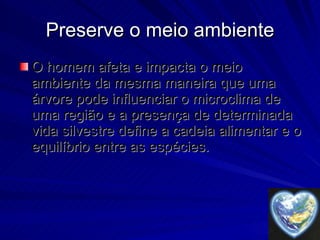 Preserve o meio ambiente O homem afeta e impacta o meio ambiente da mesma maneira que uma árvore pode influenciar o microclima de uma região e a presença de determinada vida silvestre define a cadeia alimentar e o equilíbrio entre as espécies.