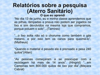 Relatórios sobre a pesquisa (Aterro Sanitário) O que eu aprendi “ No dia 13 de junho, eu e minha classe aprendemos que as pilhas, lâmpadas e pneus não podem ser jogados no lixo e sim devolvidos na mesma loja que compramos, porque poluem o solo”...(Tamires) “ ...o lixo solta não só o chorume como também o gás metano, e por isso tem os canos para queimá-lo”.(Matheus) “ Quando o material é pesado ele é prensado e pesa 240 quilos”(Allan) “ As pessoas começaram a se preocupar com a reciclagem há mais de 14 anos”. (Hingrid) “...em Campinas tem 800.000 quilos de lixo por dia”.(Mayara Cabral) 