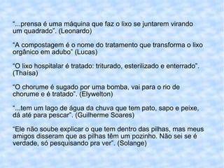 “ ...prensa é uma máquina que faz o lixo se juntarem virando um quadrado”. (Leonardo) “A compostagem é o nome do tratamento que transforma o lixo orgânico em adubo” (Lucas) “O lixo hospitalar é tratado: triturado, esterilizado e enterrado”.(Thaísa) “O chorume é sugado por uma bomba, vai para o rio de chorume e é tratado”. (Elywelton) “...tem um lago de água da chuva que tem pato, sapo e peixe, dá até para pescar”. (Guilherme Soares) “Ele não soube explicar o que tem dentro das pilhas, mas meus amigos disseram que as pilhas têm um pozinho. Não sei se é verdade, só pesquisando pra ver”. (Solange) 