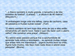 “ ...o Aterro sanitário é muito grande, o tamanho é de três estádios de futebol”. (Larissa)  “...a altura é de 40 metros”.(Mayara A.) “A embalagem longa vida vira telhas, cama de cachorro, casa de pássaros e muitas outras coisas”. (Yuri) “O aterro sanitário só tem mais dois anos de uso e eles estão construindo um aterro novo. Sabe o que vão fazer com o aterro velho? Vão construir uma praça”. (Alisson) “Eu adorei esse passeio porque tive a oportunidade de aprender tudo sobre a reciclagem... eu aprendi muitas coisas que antes nem me interessava... jogava muitos lixos no chão. Agora tudo mudou, não faço mais nada disso e adorei essa pesquisa”. (Bruna) 