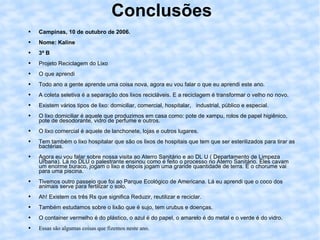 Conclusões Campinas, 10 de outubro de 2006. Nome: Kaline 3ª B Projeto Reciclagem do Lixo O que aprendi Todo ano a gente aprende uma coisa nova, agora eu vou falar o que eu aprendi este ano. A coleta seletiva é a separação dos lixos recicláveis. E a reciclagem é transformar o velho no novo. Existem vários tipos de lixo: domiciliar, comercial, hospitalar,  industrial, público e especial. O lixo domiciliar é aquele que produzimos em casa como: pote de xampu, rolos de papel higiênico, pote de desodorante, vidro de perfume e outros.  O lixo comercial é aquele de lanchonete, lojas e outros lugares. Tem também o lixo hospitalar que são os lixos de hospitais que tem que ser esterilizados para tirar as bactérias. Agora eu vou falar sobre nossa visita ao Aterro Sanitário e ao DL U ( Departamento de Limpeza Urbana). Lá no DLU o palestrante ensinou como é feito o processo no Aterro Sanitário. Eles cavam um enorme buraco, jogam o lixo e depois jogam uma grande quantidade de terra. E o chorume vai para uma piscina. Tivemos outro passeio que foi ao Parque Ecológico de Americana. Lá eu aprendi que o coco dos animais serve para fertilizar o solo. Ah! Existem os três Rs que significa Reduzir, reutilizar e reciclar. Também estudamos sobre o lixão que é sujo, tem urubus e doenças. O container vermelho é do plástico, o azul é do papel, o amarelo é do metal e o verde é do vidro. Essas são algumas coisas que fizemos neste ano.  