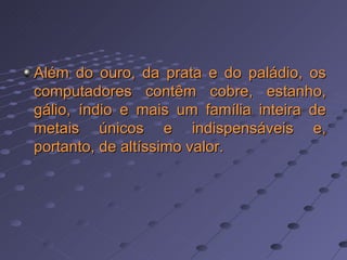 Além do ouro, da prata e do paládio, os computadores contêm cobre, estanho, gálio, índio e mais um família inteira de metais únicos e indispensáveis e, portanto, de altíssimo valor.   
