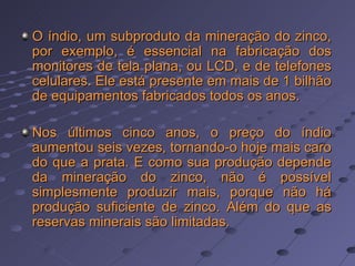 O índio, um subproduto da mineração do zinco, por exemplo, é essencial na fabricação dos monitores de tela plana, ou LCD, e de telefones celulares. Ele está presente em mais de 1 bilhão de equipamentos fabricados todos os anos. Nos últimos cinco anos, o preço do índio aumentou seis vezes, tornando-o hoje mais caro do que a prata. E como sua produção depende da mineração do zinco, não é possível simplesmente produzir mais, porque não há produção suficiente de zinco. Além do que as reservas minerais são limitadas.  