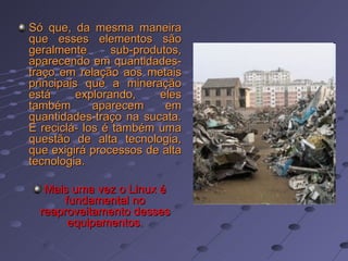 Só que, da mesma maneira que esses elementos são geralmente sub-produtos, aparecendo em quantidades-traço em relação aos metais principais que a mineração está explorando, eles também aparecem em quantidades-traço na sucata. E reciclá- los é também uma questão de alta tecnologia, que exigirá processos de alta tecnologia.  Mais uma vez o Linux é fundamental no reaproveitamento desses equipamentos. 