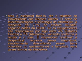 Mas é essencial fazê-lo, diz o relatório da Universidade das Nações Unidas. O setor de telecomunicações e tecnologia da informação já responde por 7,7% do produto mundial, segundo dados da OCDE. Só os equipamentos são responsáveis por algo entre 4% (Estados Unidos) e 7% (Alemanha), variando conforme a região e o país. É impensável continuar a desperdiçar recursos dessa magnitude, simplesmente descartando esses bens obsoletos ou queimando-os e lançando seus gases tóxicos na atmosfera.  