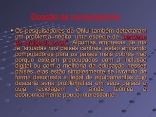 Os pesquisadores da ONU também detectaram um problema inédito: uma espécie de  "caridade do amigo-da-onça".  Algumas empresas de má fé, situadas nos países centrais, estão enviando computadores para os países mais pobres não porque estejam preocupados com a inclusão digital ou com a melhoria da educação nesses países: elas estão simplesmente se livrando de forma desonesta e ilegal de equipamentos cujo descarte seria problemática em seus países e cuja reciclagem é ainda técnica e economicamente pouco interessante.   Doação de computadores   