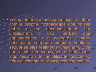 Essas empresas inescrupulosas contam com a própria incapacidade dos países pobre e em desenvolvimento em viabilizarem o uso imediato dos equipamentos, que acabarão ficando encostados sem que ninguém verifique sequer se eles realmente funcionam. E os que ainda têm condições de funcionar, logo deixarão de ter utilidade, graças ao ritmo alucinante da obsolescência técnica.  