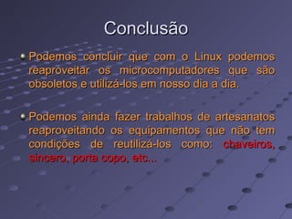 Conclusão Podemos concluir que com o Linux podemos reaproveitar os microcomputadores que são obsoletos e utilizá-los em nosso dia a dia. Podemos ainda fazer trabalhos de artesanatos reaproveitando os equipamentos que não tem condições de reutilizá-los como:  chaveiros, sincero, porta copo, etc...  