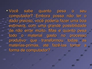 Você sabe quanto pesa o seu computador? Embora possa não ter o dado preciso, você poderia fazer uma boa estimava, com uma grande possibilidade de não errar muito. Mas e quanto pesa todo o material gasto no processo produtivo que transformou todas as matérias-primas, até fazê-las tomar a forma de computador?  