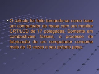O cálculo foi feito tomando-se como base um computador de mesa com um monitor CRT/LCD de 17 polegadas. Somente em combustíveis fósseis, o processo de fabricação de um computador consome mais de 10 vezes o seu próprio peso.   