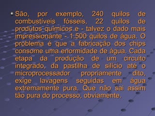 São, por exemplo, 240 quilos de combustíveis fósseis, 22 quilos de produtos químicos e - talvez o dado mais impressionante - 1.500 quilos de água. O problema é que a fabricação dos chips consome uma enormidade de água. Cada etapa da produção de um circuito integrado, da pastilha de silício até o microprocessador propriamente dito, exige lavagens seguidas em água extremamente pura. Que não sai assim tão pura do processo, obviamente.  