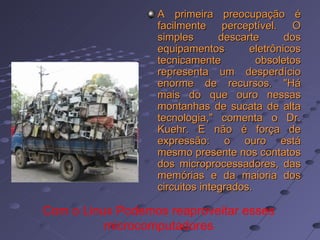 A primeira preocupação é facilmente perceptível. O simples descarte dos equipamentos eletrônicos tecnicamente obsoletos representa um desperdício enorme de recursos. "Há mais do que ouro nessas montanhas de sucata de alta tecnologia," comenta o Dr. Kuehr. E não é força de expressão: o ouro está mesmo presente nos contatos dos microprocessadores, das memórias e da maioria dos circuitos integrados.   Com o Linux Podemos reaproveitar esses microcomputadores 