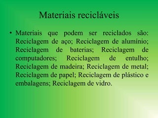 Materiais recicláveis
• Materiais que podem ser reciclados são:
Reciclagem de aço; Reciclagem de alumínio;
Reciclagem de baterias; Reciclagem de
computadores; Reciclagem de entulho;
Reciclagem de madeira; Reciclagem de metal;
Reciclagem de papel; Reciclagem de plástico e
embalagens; Reciclagem de vidro.
 